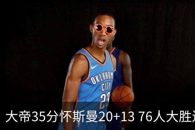 大帝35分怀斯曼20+13 76人大胜送活塞22连败