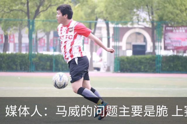 媒体人：马威的问题主要是脆 上赛季的60场出勤已经是生涯之最