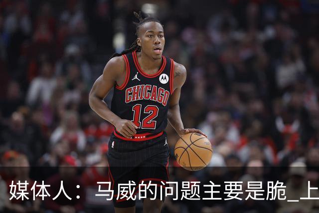 媒体人：马威的问题主要是脆 上赛季的60场出勤已经是生涯之最