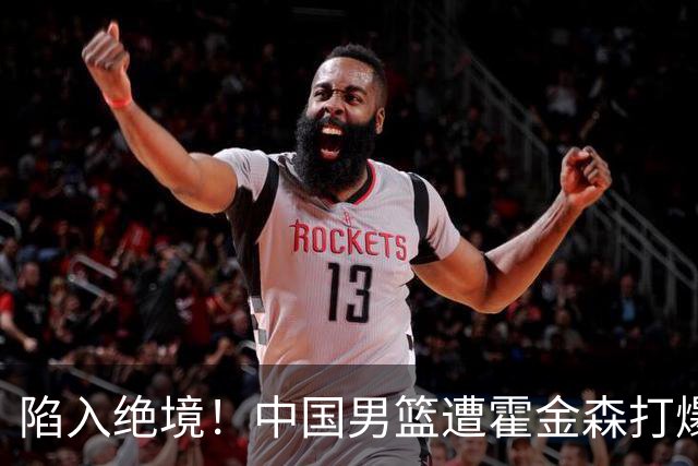 陷入绝境！中国男篮遭霍金森打爆 末轮不胜将无缘世界杯